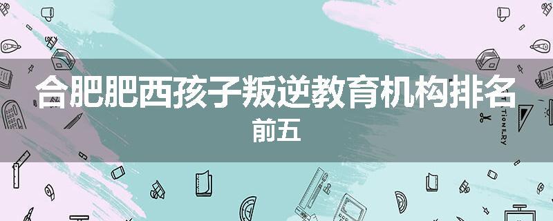 合肥肥西孩子叛逆教育机构排名前五