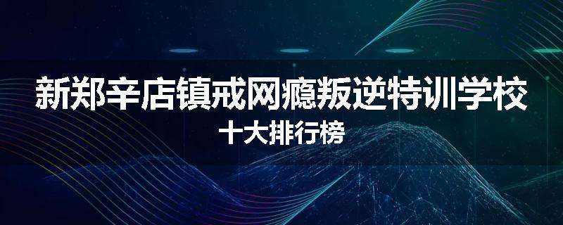新郑辛店镇戒网瘾叛逆特训学校十大排行榜