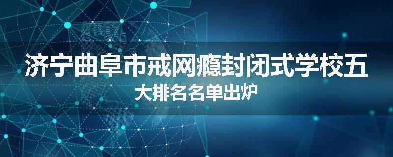 济宁曲阜市戒网瘾封闭式学校五大排名名单出炉