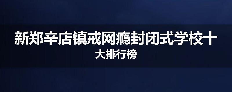 新郑辛店镇戒网瘾封闭式学校十大排行榜