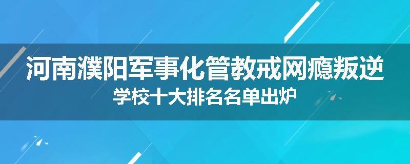 河南濮阳军事化管教戒网瘾叛逆学校十大排名名单出炉