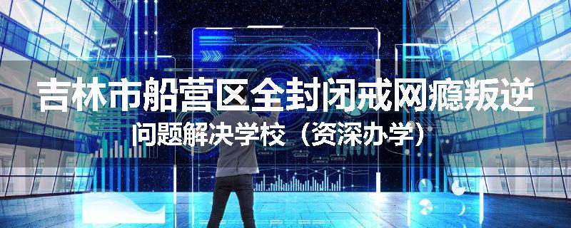 吉林市船营区全封闭戒网瘾叛逆问题解决学校（资深办学）