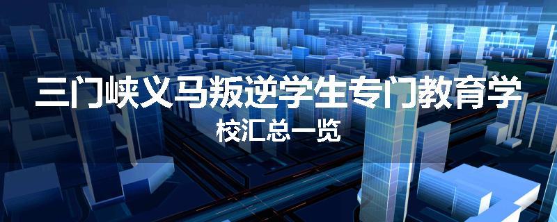 三门峡义马叛逆学生专门教育学校汇总一览