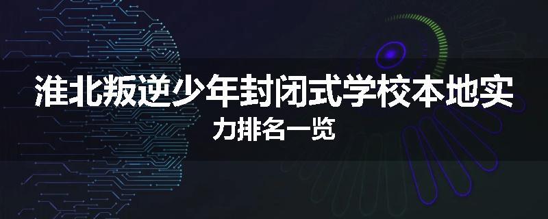 淮北叛逆少年封闭式学校本地实力排名一览
