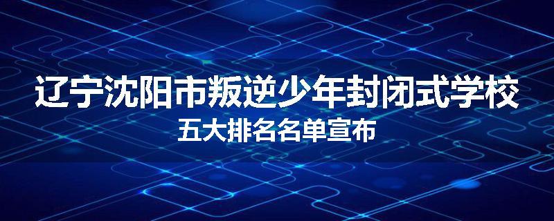 辽宁沈阳市叛逆少年封闭式学校五大排名名单宣布