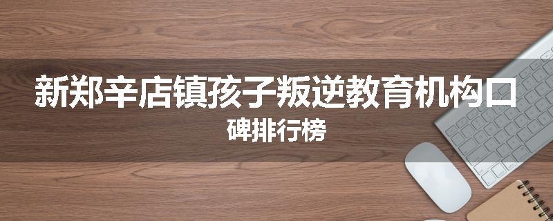 新郑辛店镇孩子叛逆教育机构口碑排行榜