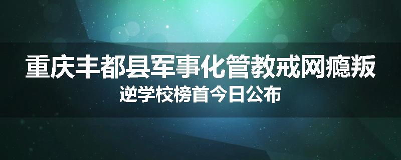 重庆丰都县军事化管教戒网瘾叛逆学校榜首今日公布