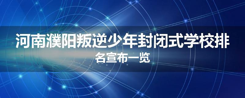 河南濮阳叛逆少年封闭式学校排名宣布一览