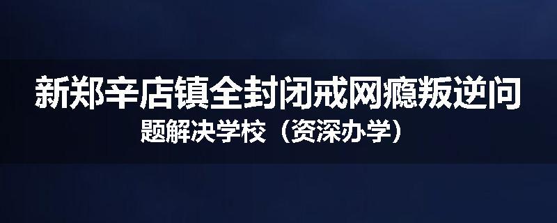 新郑辛店镇全封闭戒网瘾叛逆问题解决学校（资深办学）