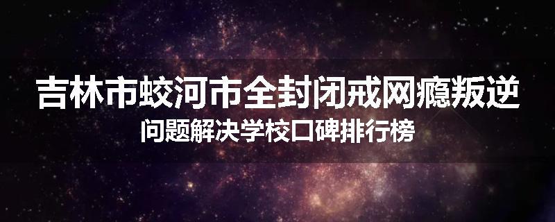 吉林市蛟河市全封闭戒网瘾叛逆问题解决学校口碑排行榜