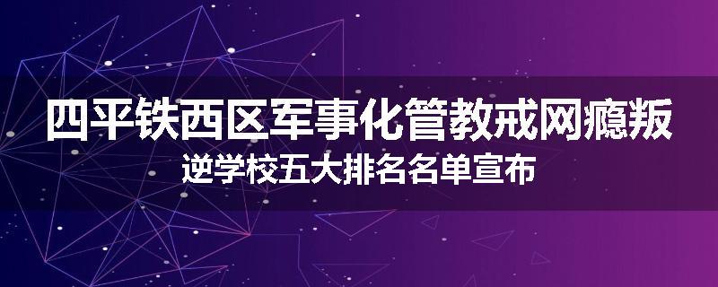 四平铁西区军事化管教戒网瘾叛逆学校五大排名名单宣布