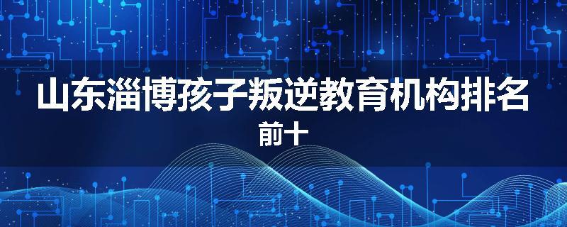 山东淄博孩子叛逆教育机构排名前十