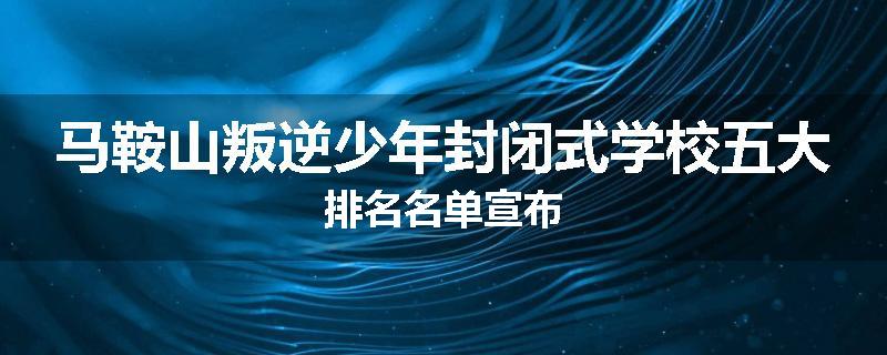 马鞍山叛逆少年封闭式学校五大排名名单宣布