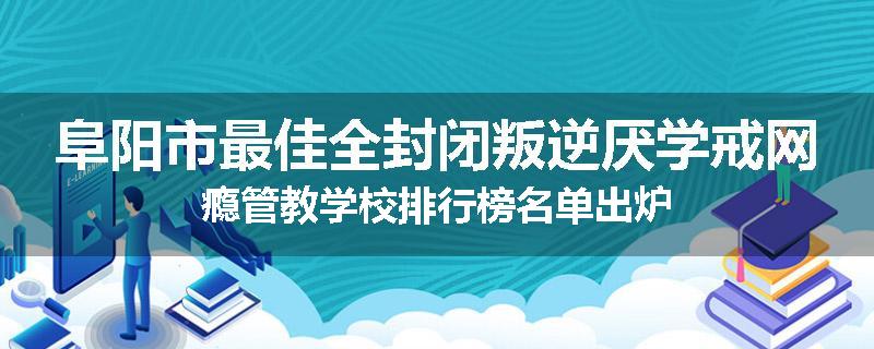 阜阳市最佳全封闭叛逆厌学戒网瘾管教学校排行榜名单出炉
