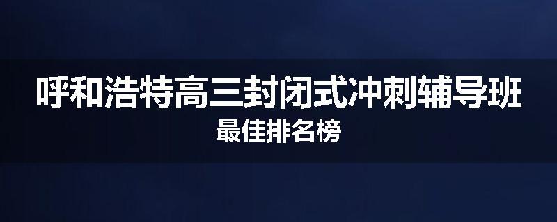 呼和浩特高三封闭式冲刺辅导班最佳排名榜