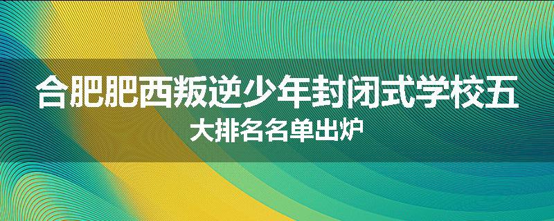 合肥肥西叛逆少年封闭式学校五大排名名单出炉