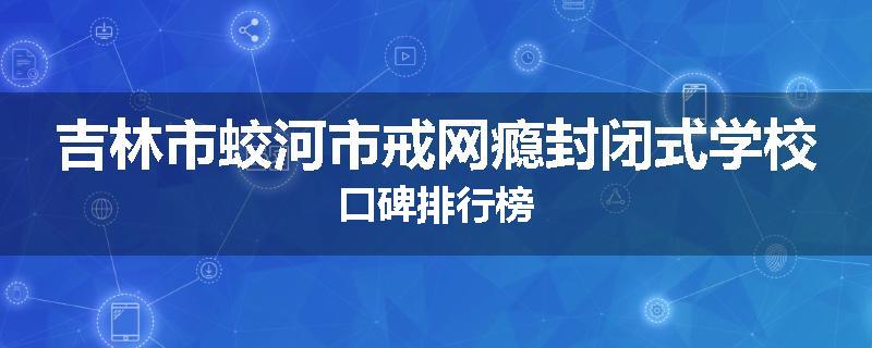 吉林市蛟河市戒网瘾封闭式学校口碑排行榜