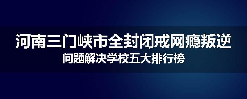 河南三门峡市全封闭戒网瘾叛逆问题解决学校五大排行榜