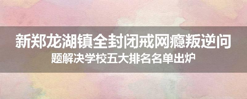新郑龙湖镇全封闭戒网瘾叛逆问题解决学校五大排名名单出炉