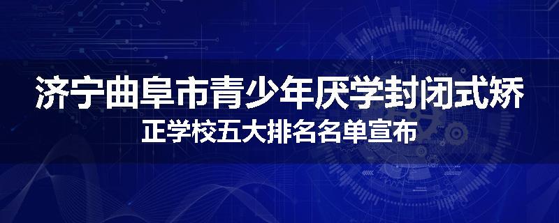 济宁曲阜市青少年厌学封闭式矫正学校五大排名名单宣布