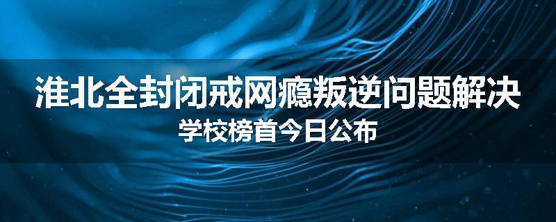 淮北全封闭戒网瘾叛逆问题解决学校榜首今日公布
