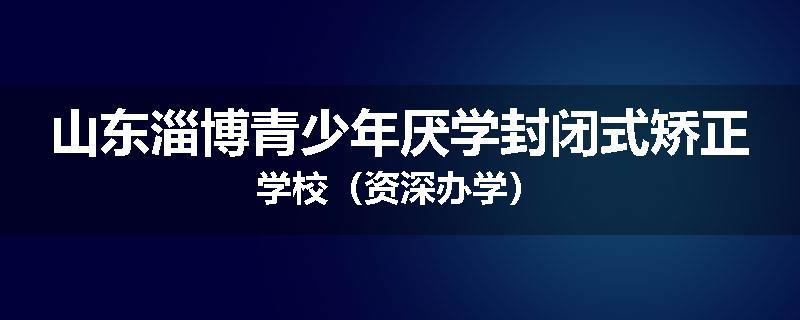 山东淄博青少年厌学封闭式矫正学校（资深办学）