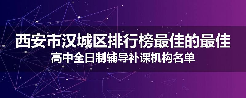 西安市汉城区排行榜最佳的最佳高中全日制辅导补课机构名单