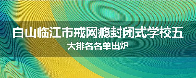 白山临江市戒网瘾封闭式学校五大排名名单出炉