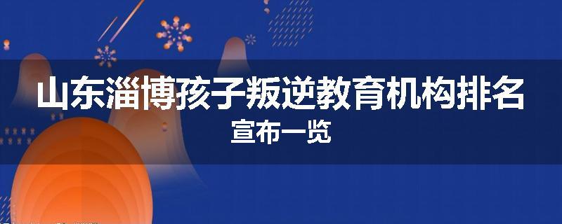 山东淄博孩子叛逆教育机构排名宣布一览