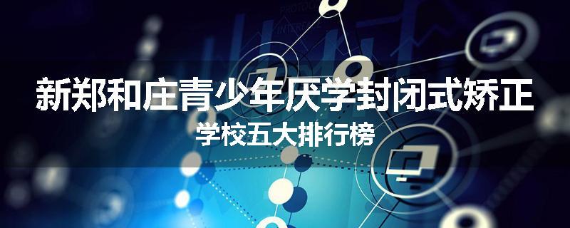 新郑和庄青少年厌学封闭式矫正学校五大排行榜