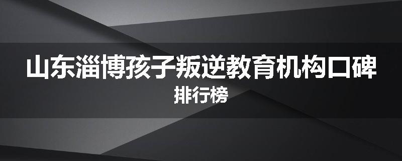 山东淄博孩子叛逆教育机构口碑排行榜