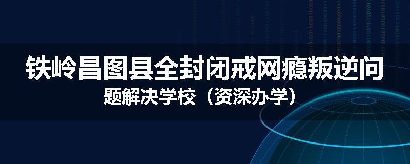 铁岭昌图县全封闭戒网瘾叛逆问题解决学校（资深办学）