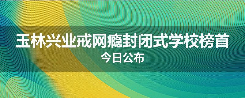 玉林兴业戒网瘾封闭式学校榜首今日公布