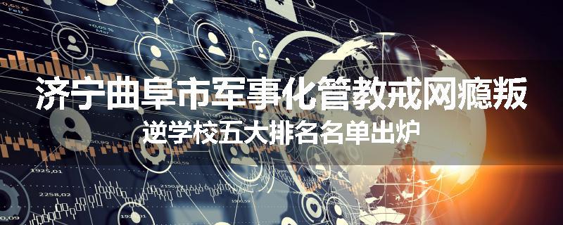 济宁曲阜市军事化管教戒网瘾叛逆学校五大排名名单出炉