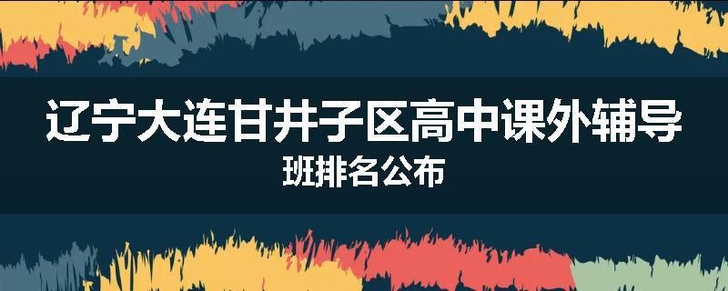辽宁大连甘井子区高中课外辅导班排名公布