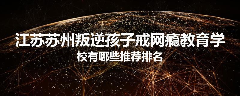 江苏苏州叛逆孩子戒网瘾教育学校有哪些推荐排名