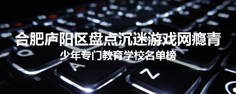 合肥庐阳区盘点沉迷游戏网瘾青少年专门教育学校名单榜