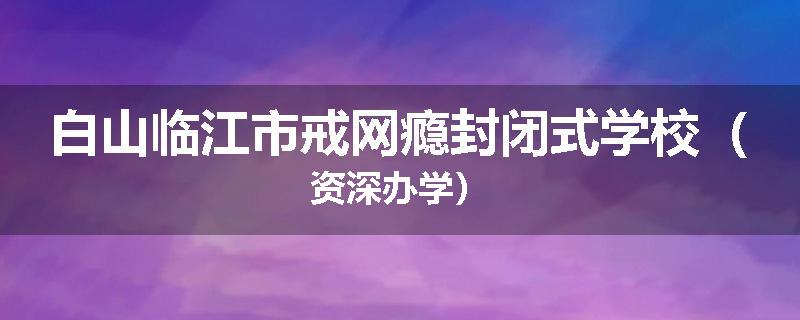 白山临江市戒网瘾封闭式学校（资深办学）
