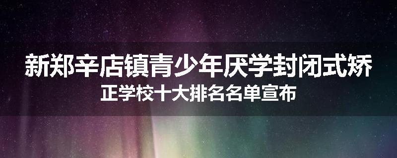 新郑辛店镇青少年厌学封闭式矫正学校十大排名名单宣布