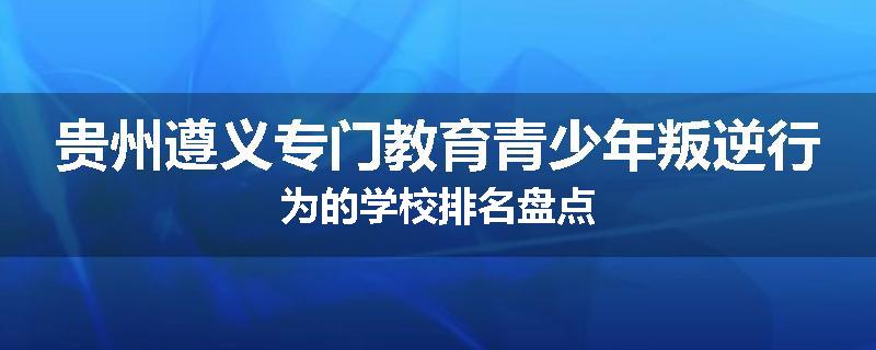 贵州遵义专门教育青少年叛逆行为的学校排名盘点