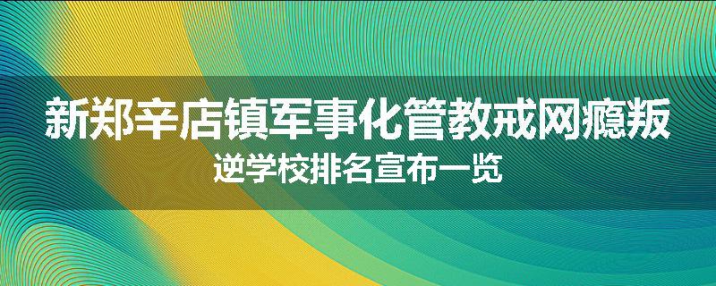 新郑辛店镇军事化管教戒网瘾叛逆学校排名宣布一览