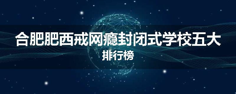 合肥肥西戒网瘾封闭式学校五大排行榜
