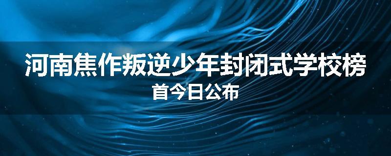 河南焦作叛逆少年封闭式学校榜首今日公布