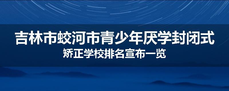 吉林市蛟河市青少年厌学封闭式矫正学校排名宣布一览