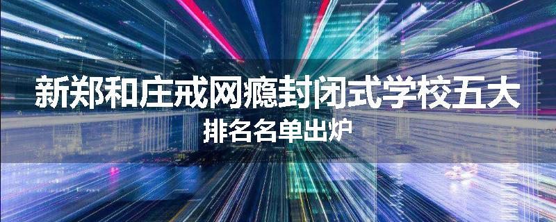 新郑和庄戒网瘾封闭式学校五大排名名单出炉