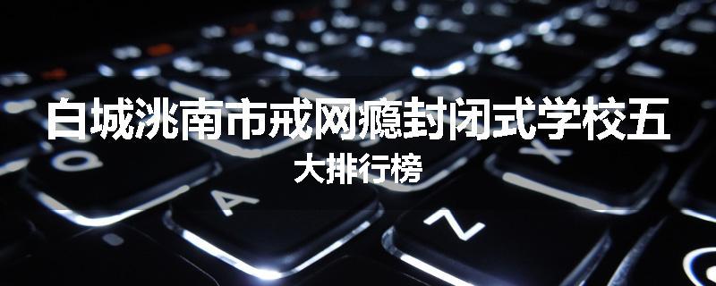 白城洮南市戒网瘾封闭式学校五大排行榜