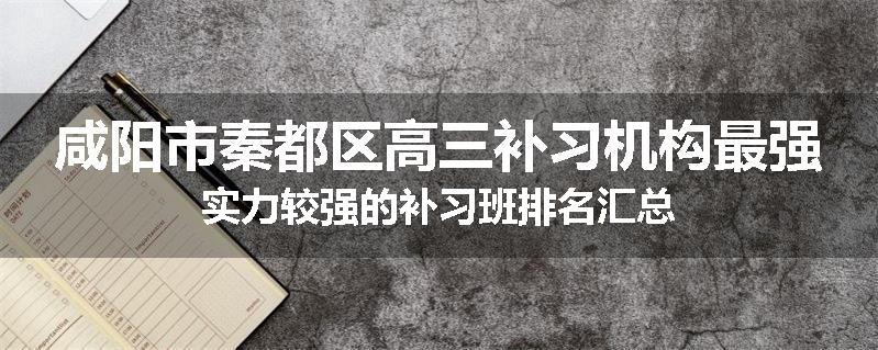 咸阳市秦都区高三补习机构最强实力较强的补习班排名汇总
