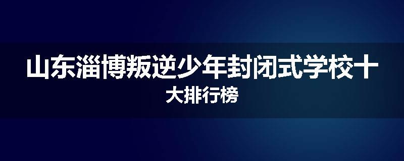山东淄博叛逆少年封闭式学校十大排行榜