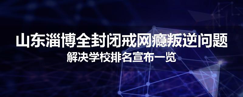山东淄博全封闭戒网瘾叛逆问题解决学校排名宣布一览