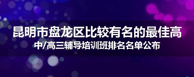 昆明市盘龙区比较有名的最佳高中/高三辅导培训班排名名单公布